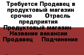 Требуется Продавец в продуктовый магазин срочно!!! › Отрасль предприятия ­ Продуктовый магазин  › Название вакансии ­ Продавец  › Подчинение ­ Директор, Товаровед  - Липецкая обл., Елецкий р-н, Елец г. Работа » Вакансии   . Липецкая обл.